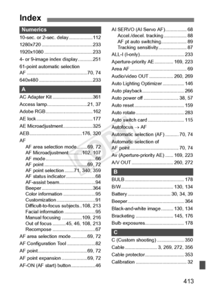 Page 413413
Index
Numerics
10-sec. or 2-sec. delay..................112
1280x720 ................. .....................233
1920x1080 ........... .........................233
4- or 9-image inde x display ...........251
61-point automatic selection 
AF ............................ .................70, 74
640x480 ............... .........................233
A
AC Adapter Kit ..............................361
Access lamp............. .................21, 37
Adobe RGB .............. .....................162
AE lock...