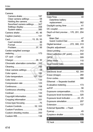 Page 414414
Index
CameraCamera shake ....... ................... 187
Clear camera se ttings ................ 58
Holding the came ra .................... 45
Save/load camera settings ....... 347
Settings display . ....................... 358
System status .... ....................... 385
Camera shake ....... ................... 45, 46
Caption (name) ...... ....................... 141
Card .................................... 1 5, 35, 55
Card reminder ............................ 36
Format ..................