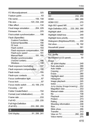 Page 415415
Index
FE Microadjustment ..................... 325
Feature guide ....... .......................... 63
File name ................. .............156, 158
File size .................... .....120, 234, 248
Filter effect ....... .............................134
Final image simulation ..........204, 229
Firmware Ver. ....... .........................370
First-curtain synchronization .........196
Flash (Speedlite) Custom Functions.....................198
External Speedlit e.....................190
FE...