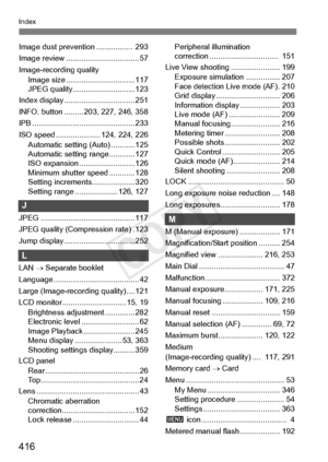 Page 416416
Index
Image dust prevention .................  293
Image review .................................. 57
Image-recording quality Image size ............. ................... 117
JPEG quality...... ....................... 123
Index display .......... ....................... 251
INFO. button ......... 20 3, 227, 246, 358
IPB ......................... ....................... 233
ISO speed .................. ... 124, 224, 226
Automatic setting (Auto) ........... 125
Automatic setting range............ 127...