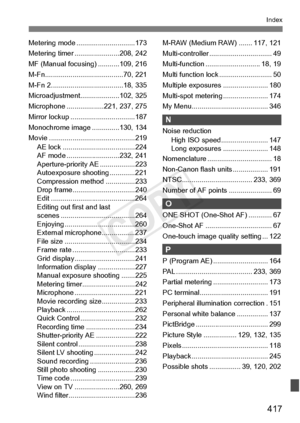 Page 417417
Index
Metering mode ..............................173
Metering timer ...... .................208, 242
MF (Manual focusing ) ...........109, 216
M-Fn................. .......................70, 221
M-Fn 2......... .......................... ..18, 335
Microadjustment....... .............102, 325
Microphone ...... .............221, 237, 275
Mirror lockup ........ .........................187
Monochrome image . .............130, 134
Movie ................... .........................219
AE lock...