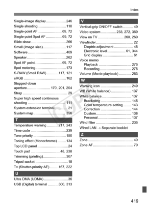 Page 419419
Index
Single-image display .....................246
Single shooting .... .........................110
Single-point AF .... .....................69, 72
Single-point Spot  AF .................69, 72
Slide show............ .........................266
Small (Image size) ........................117
Software ............... .........................409
Speaker .........................................262
Spot AF point ... .........................69, 72
Spot metering ................................173...