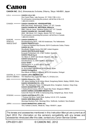 Page 420CPH-E011-001 © CANON INC. 2012
The lenses and accessories mentioned in this Instruction Manual are curr\
ent as of 
April 2012. For information on the camera’s compatibility with any lenses and 
accessories introduced after this date, contact any Canon Service Center\
.
CANON INC. 30-2, Shimomaruko 3-chome, Ohta-ku, Tokyo 146-8501, Japan
U.S.A.  CANON U.S.A. INC.
   One Canon Plaza, Lake Success, NY 11042-1198, U.S.A. 
  For all inquires concerning this product, call toll free in the U.S....