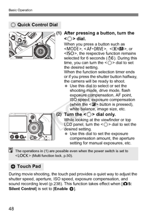 Page 4848
Basic Operation
(1)After pressing a button, turn the 
 dial.
When you press a button such as 
< W >, ,  , or 
< i >, the respective function remains 
selected for 6 seconds ( 9). During this 
time, you can turn the < 5> dial to set 
the desired setting.
When the function  selection timer ends 
or if you press the s hutter button halfway, 
the camera will be ready to shoot.
  Use this dial to select or set the 
shooting mode, drive mode, flash 
exposure compensation, AF point, 
ISO speed, exposure...