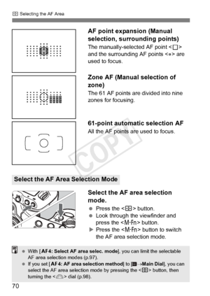 Page 70S Selecting the AF Area
70 AF point expansion (Manual 
selection, surrounding points)
The manually-selected AF point <
S> 
and the surrounding AF points < w> are 
used to focus.
Zone AF (Manual selection of 
zone)
The 61 AF points are divided into nine 
zones for focusing.
61-point automatic selection AF
All the AF points are used to focus.
Select the AF area selection 
mode.
  Press the < S> button.
  Look through the viewfinder and 
press the < B> button.
X Press the < B> button to switch 
the AF area...