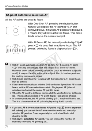 Page 74AF Area Selection Modes
74
All the AF points are used to focus.With One-Shot AF, pressing the shutter button 
halfway will display the AF point(s) < S> that 
achieved focus. If multiple AF points are displayed, 
it means they all have achieved focus. This mode 
tends to focus the nearest subject.
With AI Servo AF, the manually-selected (p.71) AF 
point < S> is used first to achieve focus. The AF 
point(s) achieving focus is displayed as < S>.
61-point automatic selection AF
  With 61-point automa tic...