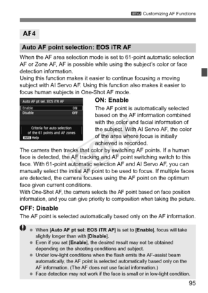 Page 9595
3 Customizing AF Functions
When the AF area selection mode is  set to 61-point automatic selection 
AF or Zone AF, AF is possible while using the subject’s color or face 
detection information.
Using this function makes it easie r to continue focusing a moving 
subject with AI Servo AF. Using this function also makes it easier to 
focus human subjects in One-Shot AF mode.
ON: Enable
The AF point is automatically selected 
based on the AF information combined 
with the color and facial information of...