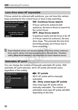 Page 963 Customizing AF Functions
96
If focus cannot be achieved with aut ofocus, you can have the camera 
keep searching for the correct fo cus or have it stop searching.
ON: Continue focus search
If focus cannot be achieved with 
autofocus, the lens is driven to search for 
the correct focus.
OFF: Stop focus search
If autofocus starts and the focus is far off 
or if focus cannot be achieved, the lens 
drive stops. This prevents the lens from 
becoming grossly out of focus due to 
focus searching.
You can...