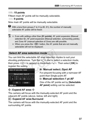 Page 9797
3 Customizing AF Functions
: 15 points
Fifteen main AF points will  be manually selectable.
: 9 points
Nine main AF points will be manually selectable.
You can limit the selectable AF area selection modes to suit your 
shooting preferences. Turn the < 5> dial to select a selection mode, 
then press < 0> to append a checkmark < X>. Then select [OK] to 
register the setting.
: Manual select.:Spot AF
For pinpoint focusing with a narrower AF 
point than Single-point AF.
: Manual selection:1 pt AF
One of...