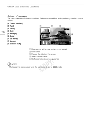 Page 102CINEMA Mode and Cinema-Look Filters
102
Options( Default value)
The camcorder offers 9 cinema-look filters. Select the desired filter while previewing the effect on the 
screen.
NOTES
• Photos cannot be recorded while the camcorder is set to   mode.
[1: Cinema Standard]
[2: Vivid]
[3: Dream]
[4: Cool]
[5: Nostalgic] 
[6: Sepia]
[7: Old Movies]
[8: Memory]
[9: Dramatic B&W]
! Filter number (will appear on the control button)
 Filter name
# Preview the effect on the screen
$ Select the effect level
% Brief...