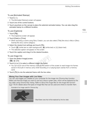 Page 105Adding Decorations
105
To use [Animated Stamps]
1Touch [×].
• The [Animated Stamps] screen will appear. 
2 Touch one of the control buttons.
3 Touch anywhere on the canvas to place the sele cted animated stamp. You can also drag the 
animated stamp to a different location.
To  u s e  [ C a p t i o n s ]
1Touch [ Ø]. 
• The [Captions] screen will appear.
2 Touch [Date] or [Time]. • When recording a scene using Story Creator, you can also select [Title] (the story’s title) or [Story Scene] (the story scene...