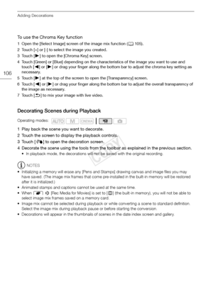 Page 106Adding Decorations
106
To use the Chroma Key function
1 Open the [Select Image] screen of the image mix function (A105).
2 Touch [+] or [-] to select the image you created.
3Touch [ Ð] to open the [Chroma Key] screen.
4 Touch [Green] or [Blue] depending on the characteristics of the image you want to use and  touch [ Ï] or [Ð ] or drag your finger along the bottom bar to adjust the chroma key setting as 
necessary.
5Touch [ Ð] at the top of the screen to open the [Transparency] screen.
6Touch [ Ï] or [...