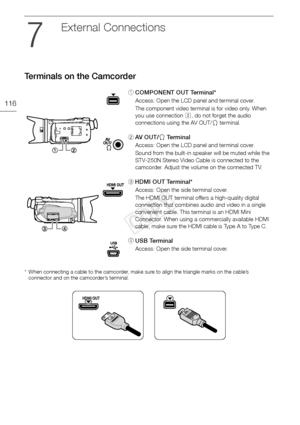 Page 116Terminals on the Camcorder
116
External Connections
Terminals on the Camcorder
* When connecting a cable to the camcorder, make sure to align the triangle marks on the cable’s connector and on the camcorder’s terminal.
1 COMPONENT OUT Terminal*
Access: Open the LCD panel and terminal cover.
The component video terminal is for video only. When 
you use connection  , do not forget the audio 
connections using the AV OUT/ × terminal.
2 AV  O U T / × Te r m i n a l
Access: Open the LCD panel and terminal...