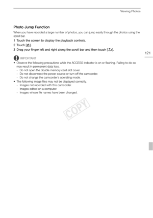 Page 121Viewing Photos
121
Photo Jump Function
When you have recorded a large number of photos, you can jump easily through the photos using the 
scroll bar.
1 Touch the screen to display the playback controls.
2Touch [h].
3 Drag your finger left and right along the scroll bar and then touch [K ].
IMPORTANT
• Observe the following precautions while the ACCESS indicator is on or flashing. Failing to do so  may result in permanent data loss.
- Do not open the double memory card slot cover.
- Do not disconnect the...