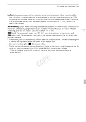 Page 145Appendix: Menu Options Lists
145
[x.v.Color]: Uses a color space with an extended gamut to achieve deeper colors, closer to real life.
• Use this function to record video only when you intend to play back your recordings on an HDTV  compatible with x.v.Color, connected to the camcorder using the supplied High Speed HDMI cable. 
If recordings made with x.v.Color are played back on a non-compatible TV, colors may not be 
reproduced correctly.
[File Numbering]: Select the file numb ering m ethod to be used...