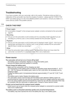 Page 154Troubleshooting
154
Troubleshooting
If you have a problem with your camcorder, refer to this section. Sometimes what you think is a 
malfunction of the camcorder may have the simplest of solutions - please read the “CHECK THIS 
FIRST” box before going on to the more detailed problems and solutions. Consult your dealer or a 
Canon Service Center if the problem persists.
CHECK THIS FIRST
Power source
The camcorder will not turn on or it turns off by itself.
- The battery pack is exhausted. Replace or...