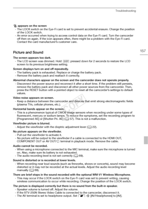 Page 157Troubleshooting
157
‰ appears on the screen
- The LOCK switch on the Eye-Fi card is set to prevent accidental erasure. Change the position  of the LOCK switch.
- An error occurred when trying to access control data on the Eye-Fi card. Turn the camcorder  off then on again. If the icon appears often, there might be a problem with the Eye-Fi card. 
Contact the card manufacturer’s customer care.
Picture and Sound
The screen appears too dark.
- The LCD screen was dimmed. Hold  D pressed down for 2 seconds to...