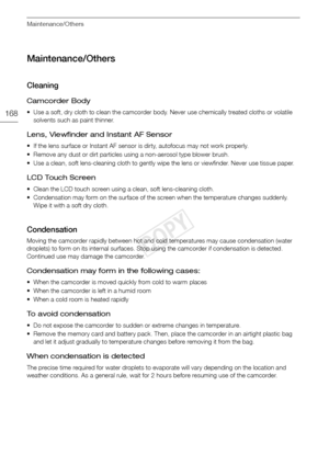 Page 168Maintenance/Others
168
Maintenance/Others
Cleaning
Camcorder Body
• Use a soft, dry cloth to clean the camcorder body. Never use chemically treated cloths or volatile solvents such as paint thinner.
Lens, Viewfinder and Instant AF Sensor
• If the lens surface or Instant AF sensor is dirty, autofocus may not work properly.
• Remove any dust or dirt particles using a non-aerosol type blower brush.
• Use a clean, soft lens-cleaning cloth to gently wi pe the lens or viewfinder. Never use tissue paper.
LCD...