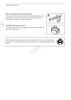 Page 174Optional Accessories
174
DM-100 Directional Stereo Microphone
This highly sensitive, super-directional microphone attaches to the 
camcorder’s mini advanced shoe. It can be used as directional 
microphone (monaural) or stereo microphone.
SC-2000 Soft Carrying Case
A handy camcorder bag with padded compartments and plenty of 
space for accessories.This mark identifies genuine Canon video accessories. When you use Canon video 
equipment, we recommend Canon-brand accessories or products bearing the same...