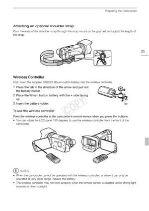 Page 25Preparing the Camcorder
25
Attaching an optional shoulder strap
Pass the ends of the shoulder strap through the strap mount on the grip belt and adjust the length of 
the strap.
Wireless Controller
First, insert the supplied CR2025 lithium button battery into the wireless controller.
1 Press the tab in the direction of the arrow and pull out the battery holder.
2 Place the lithium button battery with the + side facing  up.
3 Insert the battery holder.
To use the wireless controller
Point the wireless...
