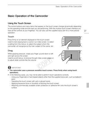 Page 27Basic Operation of the Camcorder
27
Basic Operation of the Camcorder
Using the Touch Screen
The control buttons and menu items that appear on the touch screen change dynamically depending 
on the operating mode and the task you are performing. With the intuitive touch screen interface you 
have all the controls at your fingertips. You can also use the supplied stylus pen for a more precise 
operation.
To u c h
Press firmly on an element displayed on the touch screen.
Used to start playing back a scene in...