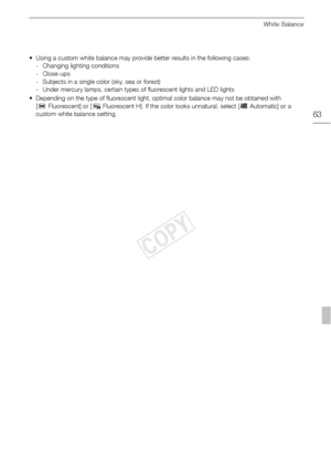 Page 63White Balance
63
• Using a custom white balance may provide better results in the following cases:- Changing lighting conditions
-Close-ups
- Subjects in a single color (sky, sea or forest)
- Under mercury lamps, certain types of fluorescent lights and LED lights
• Depending on the type of fluorescent light, optimal color balance may not be obtained with  [¿ Fluorescent] or [ ÀFluorescent H]. If the color looks unnatural, select [ ÃAutomatic] or a 
custom white balance setting.
COPY  