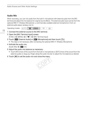 Page 72Audio Scenes and Other Audio Settings
72
Audio Mix
When recording, you can mix audio from the built-in microphone with external audio from the MIC 
terminal and adjust the mix balance for original sound effects. The external audio input can be from the 
optional WM-V1 Wireless Microphone, a commercially available external microphone or from an 
external audio player (analog Line In).
1 Connect the external source to the MIC terminal.
2 Open the [MIC Terminal Input] screen.
[FUNC.] > [MENU] >  p  >  [MIC...
