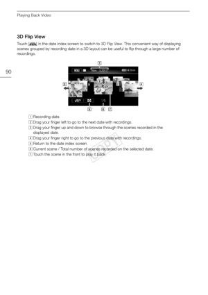 Page 90Playing Back Video
90
3D Flip View
Touch [ ] in the date index screen to switch to 3D Flip View. This convenient way of displaying 
scenes grouped by recording date in a 3D layout can be useful to flip through a large number of 
recordings.!Recording date.
 Drag your finger left to go to  the next date with recordings.
# Drag your finger up and down to browse through the scenes recorded in the 
displayed date.
$ Drag your finger right to go to the previous date with recordings.
% Return to the date index...