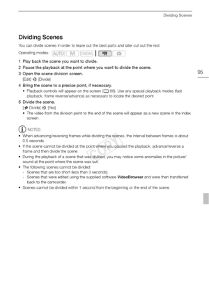 Page 95Dividing Scenes
95
Dividing Scenes
You can divide scenes in order to leave out the best parts and later cut out the rest.
1 Play back the scene you want to divide.
2 Pause the playback at the point where you want to divide the scene. 
3 Open the scene division screen.
[Edit] > [Divide]
4 Bring the scene to a precise point, if necessary.
• Playback controls will appear on the screen ( A88). Use any special playback modes (fast 
playback, frame reverse/advance) as necessary to locate the desired point.
5...