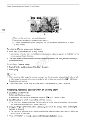 Page 100Using Story Creator to Create Video Stories
100
To select a different story scene (category)
1Touch [ë] to return to the list of story scenes. 
• Alternatively, when the story scene title (currently selected category) appears at the bottom of the  screen, you can touch it instead.
2 Drag your finger up/down to select another category and touch the orange frame on the right  (number of scenes).
To exit Story Creator mode
1 Touch [FUNC.] and then touch [ éStory Creator].
2 Touch [Yes].
NOTES
• When...