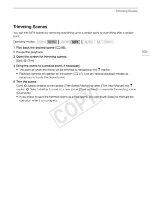 Page 101Trimming Scenes
101
Trimming Scenes
You can trim MP4 scenes by removing everything up to a certain point or everything after a certain 
point.
1 Play back the desired scene (A95).
2 Pause the playback.
3 Open the screen for trimming scenes.
[Edit]  > [Trim]
4 Bring the scene to a precise point, if necessary.
• The point at which the movie will be trimmed is indicated by the  marker.
• Playback controls will appear on the screen ( A97). Use any special playback modes as 
necessary to locate the desired...