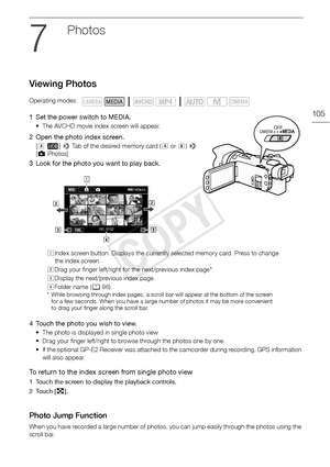 Page 105Viewing Photos
105
Photos
Viewing Photos
1 Set the power switch to MEDIA.
• The AVCHD movie index screen will appear.
2 Open the photo index screen.
[6 · ] >  Tab of the desired memory card ( 6 or 7) >  
[ } Photos]
3 Look for the photo you want to play back.
4 Touch the photo you wish to view.
• The photo is displayed in single photo view. 
• Drag your finger left/right to browse through the photos one by one.
• If the optional GP-E2 Receiver was attached to the camcorder during recording, GPS...