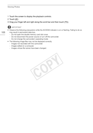 Page 106Viewing Photos
106
1 Touch the screen to display the playback controls.
2Touch [h].
3 Drag your finger left and right along the scroll bar and then touch [ K].
IMPORTANT
• Observe the following precautions while the ACCESS indicator is on or flashing. Failing to do so  may result in permanent data loss.
- Do not open the double memory card slot cover.
- Do not disconnect the power source or turn off the camcorder.
- Do not change the camcorder’s operating mode.
• The following image files may not be...