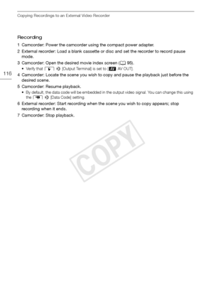 Page 116Copying Recordings to an External Video Recorder
116
Recording
1 Camcorder: Power the camcorder using the compact power adapter. 
2 External recorder: Load a blank cassette or disc and set the recorder to record pause mode.
3 Camcorder: Open the desired movie index screen ( A95).
• Verify that  q >  [Output Terminal] is set to [ Ò AV OUT]. 
4 Camcorder: Locate the scene you wish to copy and pause the playback just before the 
desired scene.
5 Camcorder: Resume playback.
• By default, the data code will...