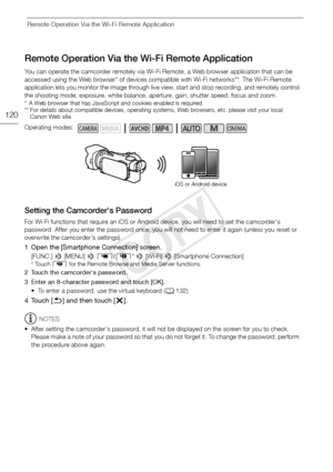 Page 120Remote Operation Via the Wi-Fi Remote Application
120
Remote Operation Via the Wi-Fi Remote Application
You can operate the camcorder remotely via Wi-Fi Remote, a Web browser application that can be 
accessed using the Web browser* of devices compatible with Wi-Fi networks**. The Wi-Fi Remote 
application lets you monitor the image through live view, start and stop recording, and remotely control 
the shooting mode, exposure, white balance, aperture, gain, shutter speed, focus and zoom.
* A Web browser...