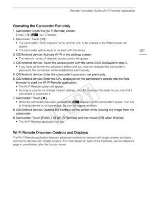 Page 121Remote Operation Via the Wi-Fi Remote Application
121
Operating the Camcorder Remotely
1 Camcorder: Open the [Wi-Fi Remote] screen.
[FUNC.] > [„  Wi-Fi Remote]
2 Camcorder: Touch [ON]. • The camcorder’s SSID (network name) and the URL to be entered in the Web browser will appear.
• The camcorder will be ready to connect with the device.
3 iOS/Android device: Activate Wi-Fi in the settings screen.
• The network names of detected access points will appear.
4 iOS/Android device: Touch the access point with...