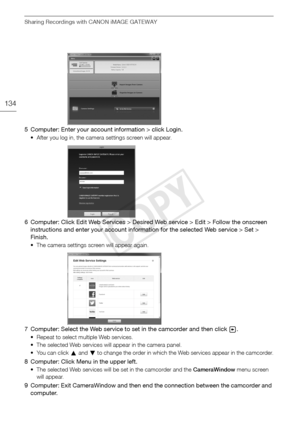 Page 134Sharing Recordings with CANON iMAGE GATEWAY
134
5 Computer: Enter your account information > click Login.
• After you log in, the camera settings screen will appear.
6 Computer: Click Edit Web Services > Desired Web service > Edit > Follow the onscreen instructions and enter your account information for the selected Web service > Set > 
Finish.
• The camera settings screen will appear again.
7 Computer: Select the Web service to set in the camcorder and then click  .
• Repeat to select multiple Web...