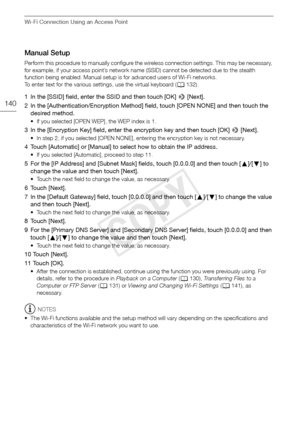 Page 140Wi-Fi Connection Using an Access Point
140
Manual Setup
Perform this procedure to manually configure the wireless connection settings. This may be necessary, 
for example, if your access point’s network name (SSID) cannot be detected due to the stealth 
function being enabled. Manual setup is for advanced users of Wi-Fi networks.
To enter text for the various settings, use the virtual keyboard (A132).
1 In the [SSID] field, enter the SSID and then touch [OK] >  [Next].
2 In the [Authentication/Encryption...