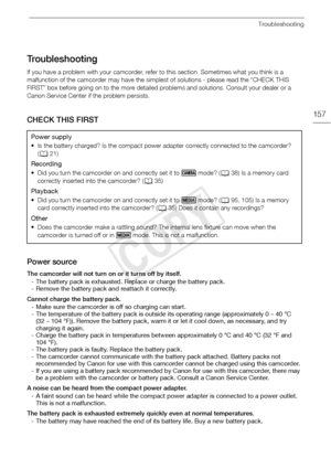 Page 157Troubleshooting
157
Troubleshooting
If you have a problem with your camcorder, refer to this section. Sometimes what you think is a 
malfunction of the camcorder may have the simplest of solutions - please read the “CHECK THIS 
FIRST” box before going on to the more detailed problems and solutions. Consult your dealer or a 
Canon Service Center if the problem persists.
CHECK THIS FIRST
Power source
The camcorder will not turn on or it turns off by itself. - The battery pack is exhausted. Replace or...