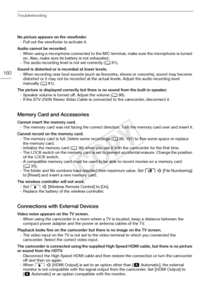 Page 160Troubleshooting
160
No picture appears on the viewfinder.- Pull out the viewfinder to activate it.
Audio cannot be recorded. - When using a microphone connected to the MIC terminal, make sure the microphone is turned on. Also, make sure its battery is not exhausted.
- The audio recording level is not set correctly ( A81).
Sound is distorted or is recorded at lower levels. - When recording near loud sounds (such as fire works, shows or concerts), sound may become 
distorted or it may not be recorded at...