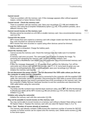 Page 163Troubleshooting
163
Cannot record- There is a problem with the memory card. If this message appears often without apparent reason, contact a Canon Service Center.
Cannot record   Check the memory card - There is a problem with the memory card. Save your recordings ( A108) and initialize the 
memory card using the [Complete Initialization] option ( A36). If the problem persists, use a 
different memory card.
Cannot record movies on this memory card - Movies cannot be recorded on a 64 MB or smaller memory...