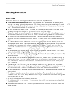 Page 169Handling Precautions
169
Handling Precautions
Camcorder
Be sure to observe the following precautions to ensure maximum performance. 
•Save your recordings periodically.  Make sure to transfer your recordings to an external device 
such as a computer or digital video recorder ( A108) and save them on a regular basis. This will 
protect your important recordings in case of damage and create more free space on the memory 
card. Canon shall not be liable for any data loss. 
• Do not carry the camcorder by...