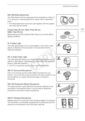 Page 179Optional Accessories
179
WA-H58 Wide Attachment
This Wide Attachment lens decreases the focal length by a factor of 
0.75, giving you a wide perspective for indoor shots or panoramic 
views.
• The Wide Attachment cannot be used together with the supplied lens hood with lens barrier.
Protect Filter 58 mm, ND4L Filter 58 mm, 
ND8L Filter 58 mm
Neutral density and MC protector filt ers help you to control difficult 
lighting conditions.
VL-5 Video Light
This video light enables you to record brightly in...