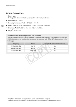 Page 184Specifications
184
BP-820 Battery Pack
•Battery typeRechargeable lithium ion battery, compatible with Intelligent System
• Rated voltage:  7.4 V DC
• Operating temperature
:  0 – 40 °C (32 – 104 °F)
• Battery capacity:  1780 mAh (typical); 13 Wh / 1700 mAh (minimum)
•Dimensions
:  30.7 x 39.4 x 40.2 mm (1.2 x 1.6 x 1.6 in.)
•Weight
:  85 g (3.0 oz.)
About available Wi-Fi frequencies and channelsThe camcorder's Wi-Fi functions operate in a predetermined range of frequencies and channels, 
which also...