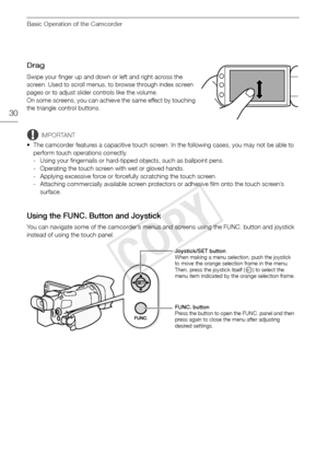 Page 30Basic Operation of the Camcorder
30
Drag
Swipe your finger up and down or left and right across the 
screen. Used to scroll menus, to browse through index screen 
pages or to adjust slider controls like the volume.
On some screens, you can achieve the same effect by touching 
the triangle control buttons.
IMPORTANT
• The camcorder features a capacitive touch screen. In the following cases, you may not be able to  perform touch operations correctly.
- Using your fingernails or hard-tipped objects, such as...