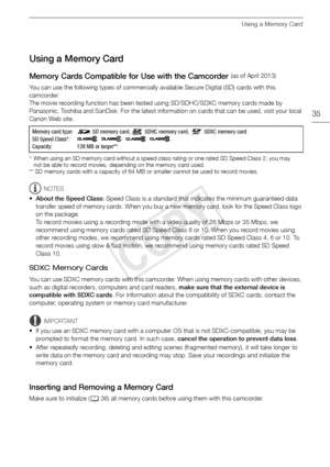 Page 35Using a Memory Card
35
Using a Memory Card
Memory Cards Compatible for Use with the Camcorder 
You can use the following types of commercially available Secure Digital (SD) cards with this 
camcorder. 
The movie recording function has been tested using SD/SDHC/SDXC memory cards made by 
Panasonic, Toshiba and SanDisk. For the latest information on cards that can be used, visit your local 
Canon Web site.
* When using an SD memory card without a speed class rating or one rated SD Speed Class 2, you may...