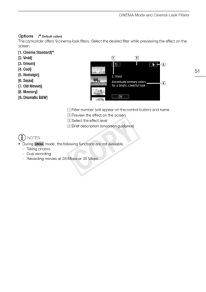 Page 51CINEMA Mode and Cinema-Look Filters
51
Options( Default value)
The camcorder offers 9 cinema-look filters. Select the desired filter while previewing the effect on the 
screen.
NOTES
• During   mode, the following functions are not available. - Taking photos
- Dual recording
- Recording movies at 28 Mbps or 35 Mbps.
[1. Cinema Standard]
[2. Vivid]
[3. Dream]
[4. Cool]
[5. Nostalgic] 
[6. Sepia]
[7. Old Movies]
[8. Memory]
[9. Dramatic B&W]
! Filter number (will appear on the control button) and name...