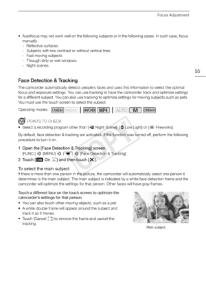 Page 55Focus Adjustment
55
• Autofocus may not work well on the following subjects or in the following cases. In such case, focus manually.
- Reflective surfaces
- Subjects with low contrast or without vertical lines
- Fast moving subjects
- Through dirty or wet windows
- Night scenes
Face Detection & Tracking
The camcorder automatically detects people’s faces and uses this information to select the optimal 
focus and exposure settings. You can use tracking to have the camcorder track and optimize settings 
for...