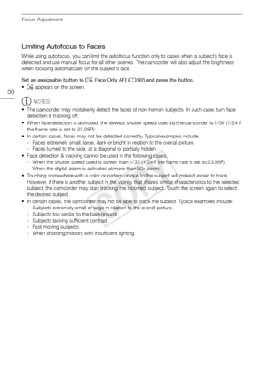 Page 56Focus Adjustment
56
Limiting Autofocus to Faces
While using autofocus, you can limit the autofocus function only to cases when a subject’s face is 
detected and use manual focus for all other scenes. The camcorder will also adjust the brightness 
when focusing automatically on the subject’s face.
Set an assignable button to [~ Face Only AF] ( A92) and press the button.
• ~  appears on the screen.
NOTES
• The camcorder may mistakenly detect the faces of non-human subjects. In such case, turn face...