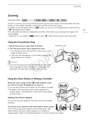 Page 57Zooming
57
Zooming
To zoom in and out, you can use the focus/zoom ring, the zoom rocker on the camcorder, the zoom 
buttons on the wireless controller or the zoom controls on the touch screen.
In addition to the 20x optical zoom, in   mode, you can turn on the digital zoom* (400x) with the 
p  >  [Digital Zoom] setting.
This camcorder also features a digital tele-converter, which allows you to enlarge the image on the 
screen digitally.
* Digital zoom is not available in   mode or when  p >  [Conversion...